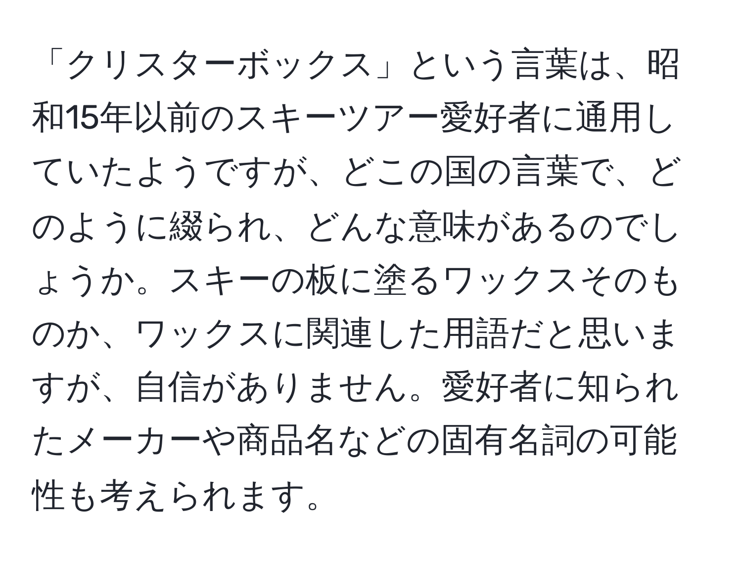 「クリスターボックス」という言葉は、昭和15年以前のスキーツアー愛好者に通用していたようですが、どこの国の言葉で、どのように綴られ、どんな意味があるのでしょうか。スキーの板に塗るワックスそのものか、ワックスに関連した用語だと思いますが、自信がありません。愛好者に知られたメーカーや商品名などの固有名詞の可能性も考えられます。