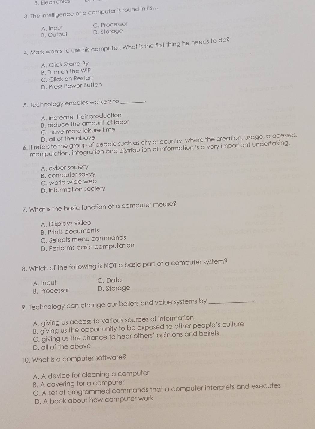 B. Electronics
3. The intelligence of a computer is found in its...
A. Input C. Processor
B. Output D. Storage
4. Mark wants to use his computer. What is the first thing he needs to do?
A. Click Stand By
B. Turn on the WiFi
C. Click on Restart
D. Press Power Button
5. Technology enables workers to _、.
A. increase their production
B. reduce the amount of labor
C. have more leisure time
D. all of the above
6. It refers to the group of people such as city or country, where the creation, usage, processes,
manipulation, integration and distribution of information is a very important undertaking.
A. cyber society
B. computer savvy
C. world wide web
D. information society
7. What is the basic function of a computer mouse?
A. Displays video
B. Prints documents
C. Selects menu commands
D. Performs basic computation
8. Which of the following is NOT a basic part of a computer system?
A. Input C. Data
B. Processor D. Storage
9. Technology can change our beliefs and value systems by_
,
A. giving us access to various sources of information
B. giving us the opportunity to be exposed to other people's culture
C. giving us the chance to hear others' opinions and beliefs
D. all of the above
10. What is a computer software?
A. A device for cleaning a computer
B. A covering for a computer
C. A set of programmed commands that a computer interprets and executes
D. A book about how computer work