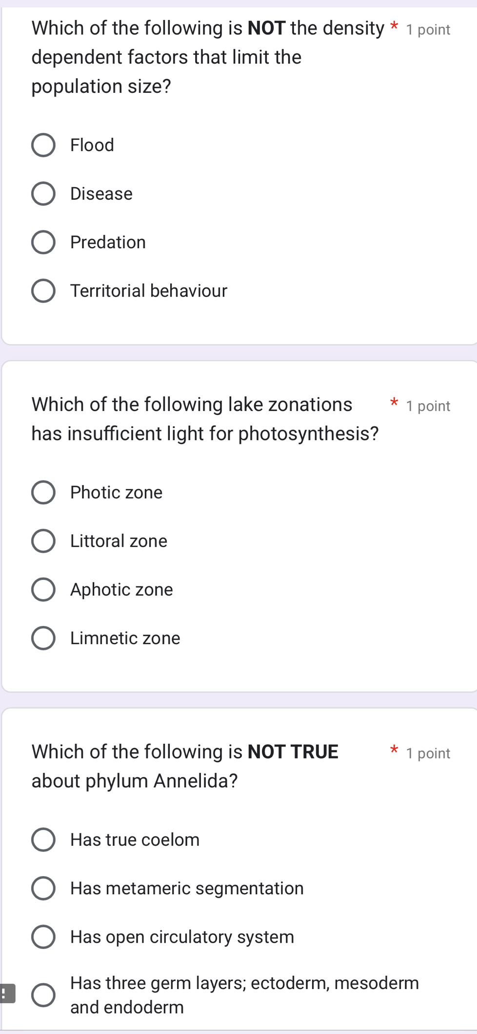 Which of the following is NOT the density * 1 point
dependent factors that limit the
population size?
Flood
Disease
Predation
Territorial behaviour
Which of the following lake zonations 1 point
has insufficient light for photosynthesis?
Photic zone
Littoral zone
Aphotic zone
Limnetic zone
Which of the following is NOT TRUE 1 point
about phylum Annelida?
Has true coelom
Has metameric segmentation
Has open circulatory system
Has three germ layers; ectoderm, mesoderm
:
and endoderm