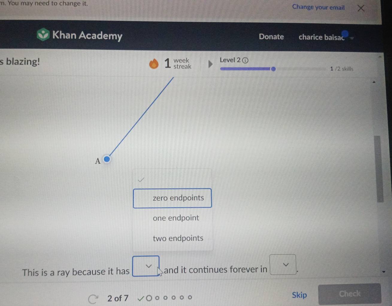 You may need to change it. Change your email
Khan Academy Donate charice baisac
s blazing! week Level 2 ①
streak 1 /2 skills
A
zero endpoints
one endpoint
two endpoints
This is a ray because it has □  and it continues forever in  3/4 
2 of 7 Skip Check