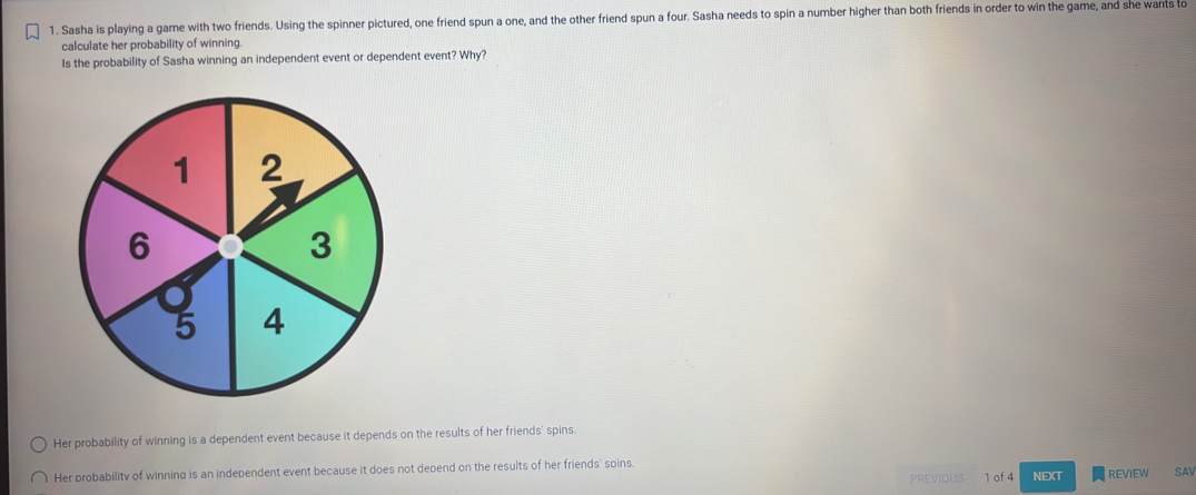 Sasha is playing a game with two friends. Using the spinner pictured, one friend spun a one, and the other friend spun a four. Sasha needs to spin a number higher than both friends in order to win the game, and she wants to
calculate her probability of winning.
Is the probability of Sasha winning an independent event or dependent event? Why?
Her probability of winning is a dependent event because it depends on the results of her friends' spins
Her probability of winning is an independent event because it does not depend on the results of her friends' spins
PREVIDUS 1 of 4 NEXT REVIEW SAV