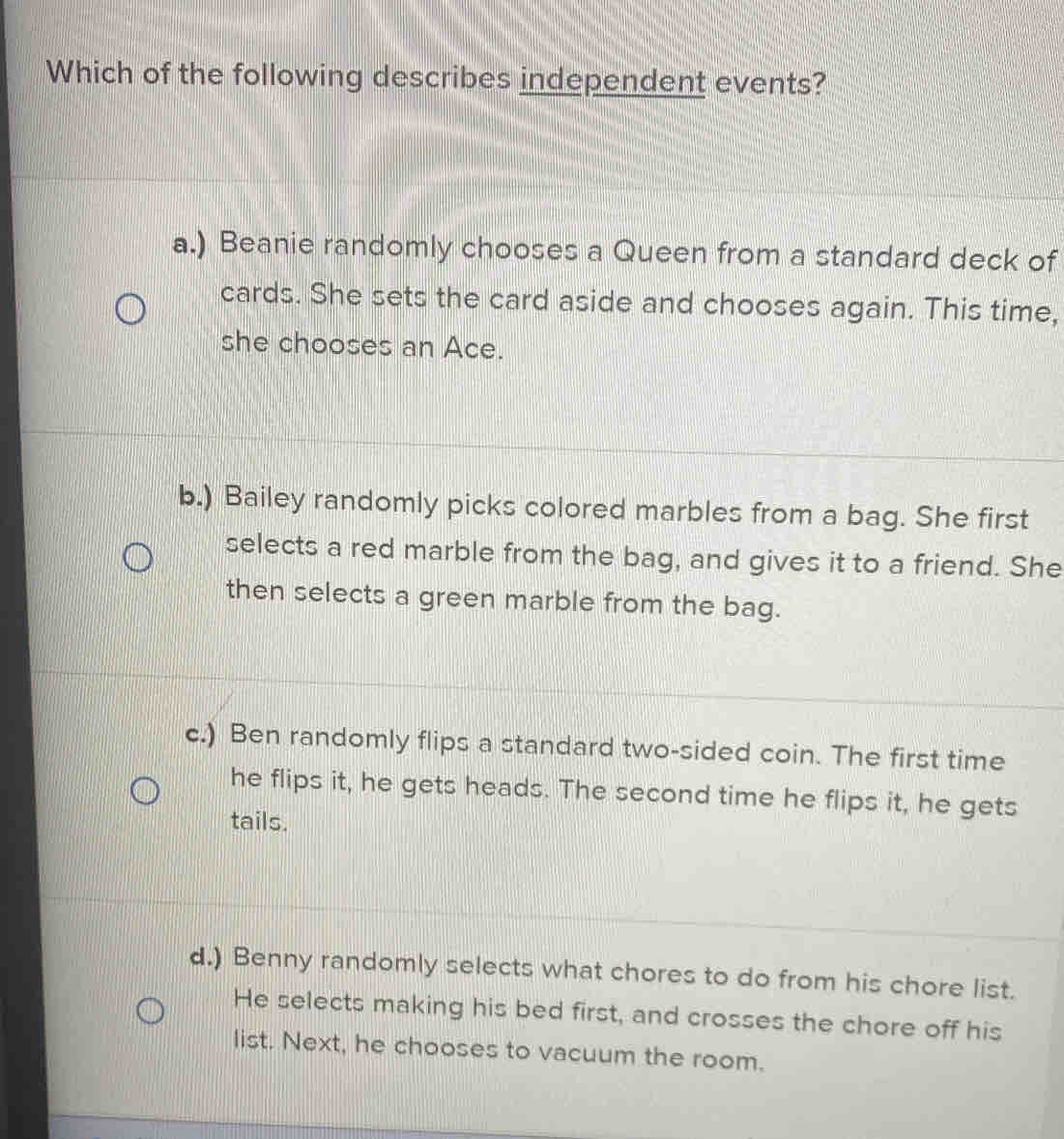 Which of the following describes independent events?
a.) Beanie randomly chooses a Queen from a standard deck of
cards. She sets the card aside and chooses again. This time,
she chooses an Ace.
b.) Bailey randomly picks colored marbles from a bag. She first
selects a red marble from the bag, and gives it to a friend. She
then selects a green marble from the bag.
c.) Ben randomly flips a standard two-sided coin. The first time
he flips it, he gets heads. The second time he flips it, he gets
tails.
d.) Benny randomly selects what chores to do from his chore list.
He selects making his bed first, and crosses the chore off his
list. Next, he chooses to vacuum the room.