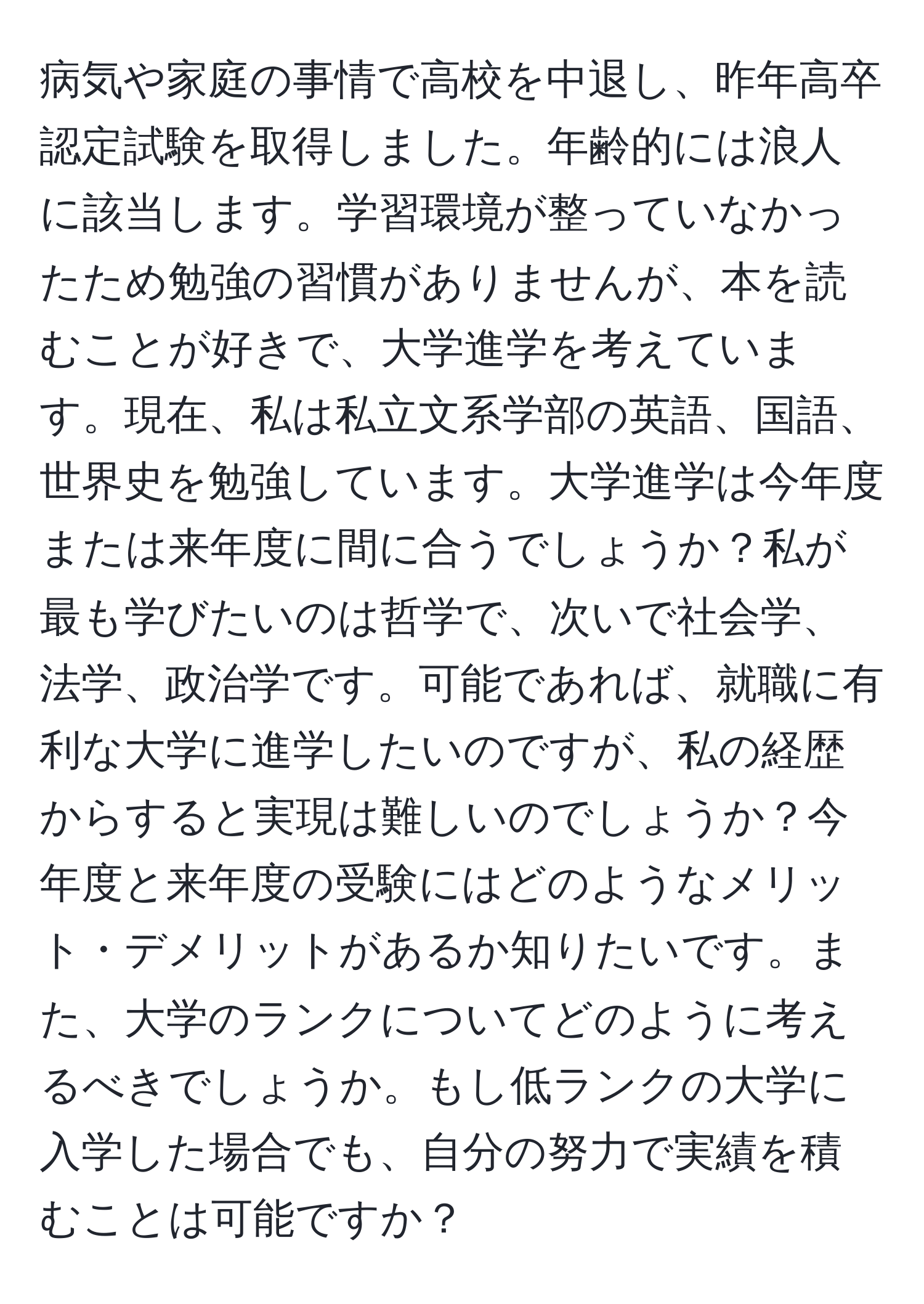 病気や家庭の事情で高校を中退し、昨年高卒認定試験を取得しました。年齢的には浪人に該当します。学習環境が整っていなかったため勉強の習慣がありませんが、本を読むことが好きで、大学進学を考えています。現在、私は私立文系学部の英語、国語、世界史を勉強しています。大学進学は今年度または来年度に間に合うでしょうか？私が最も学びたいのは哲学で、次いで社会学、法学、政治学です。可能であれば、就職に有利な大学に進学したいのですが、私の経歴からすると実現は難しいのでしょうか？今年度と来年度の受験にはどのようなメリット・デメリットがあるか知りたいです。また、大学のランクについてどのように考えるべきでしょうか。もし低ランクの大学に入学した場合でも、自分の努力で実績を積むことは可能ですか？