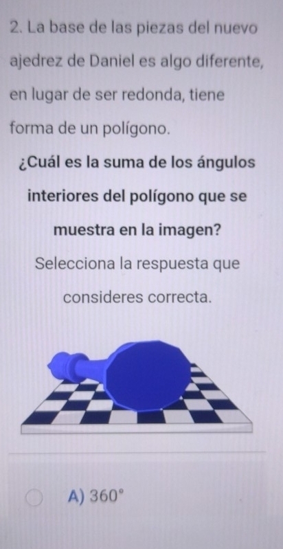 La base de las piezas del nuevo
ajedrez de Daniel es algo diferente,
en lugar de ser redonda, tiene
forma de un polígono.
¿Cuál es la suma de los ángulos
interiores del polígono que se
muestra en la imagen?
Selecciona la respuesta que
consideres correcta.
A) 360°