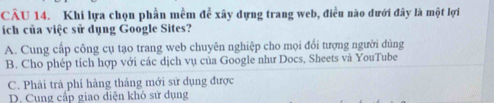 Khi lựa chọn phần mềm để xây dựng trang web, điều nào dưới đây là một lợi
ích của việc sử dụng Google Sites?
A. Cung cấp công cụ tạo trang web chuyên nghiệp cho mọi đổi tượng người dùng
B. Cho phép tích hợp với các dịch vụ của Google như Docs, Sheets và YouTube
C. Phải trả phí hàng tháng mới sử dụng được
D. Cung cấp giao diện khó sử dụng