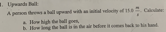 Upwards Ball: 
A person throws a ball upward with an initial velocity of 15.0 m/s . Calculate: 
a. How high the ball goes, 
b. How long the ball is in the air before it comes back to his hand.