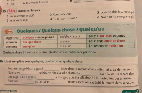 5 (oui) A ll arrive de France? B_ 
35 (DÉFI ) Traduis en fançais. 5 Loro ne chiedevano un p 
1 Voi ci arrivate in bici? 3 Comprane due! 
2 lo ne vorrei due. 4 Tu ci lavori ancora? 6 Noi non ne mangiamo più 
Quelques / Quelque chose / Quelqu'un 
Quelque chose è il contrario di rien. Quelqu'un è il contrario di personne. 
86 Lis et complète avec quelques, quelqu'un ou quelque chose. 
Pour son stage Noah a passé_ jours dans le cabinet d'une vétérinaire. Le dernier jour 
_ 
Noah a vu_ de bizarre dans la salle d'attente: avait laissé un renard dans 
une cage. Il lui a donné_ à mangec puis il a téléphoné à la Protection des animaux. 
Plus tard_ est arrivé et _heures après on a relâché le renard dans la nature! 
quarante-quatre 
abhlern 112