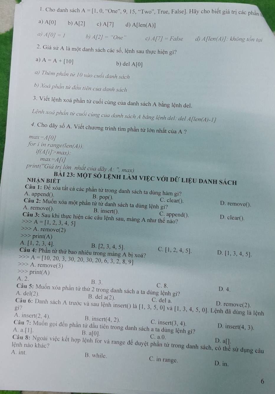 Cho danh sách A=[1,0,“0ne”, ”. 9,15, , “Two”, True, False]. Hãy cho biết giá trị các phần ở
a) A[0] b) A[2] c) A[7] d) A[len(A)]
a) A[0]=1 b) A[2]=''One c) A[7]=False d) A[len(A)] 1: không tổn tại
2. Giả sử A là một danh sách các số, lệnh sau thực hiện gì?
a) A=A+[10] b) del A[0]
a) Thêm phần tử 10 vào cuổi danh sách
b) Xoá phần tử đầu tiên của danh sách
3. Viết lệnh xoá phần tử cuối cùng của danh sách A bằng lệnh del.
Lệnh xoá phần tử cuối cùng của danh sách A bằng lệnh del: del A[len(A)-1]
4. Cho dãy 0 A. Viết chương trình tìm phần từ lớn nhất của A ?
max=A[0]
for i in range (len(A))
if(A[i]>max):
max=A[i]
print (''G Giá trị lớn nhất của dãy A: ', max)
bài 23: một số lệnh làm ViệC với dữ liệu danh sách
Nhận biét
Câu 1: Để xóa tất cả các phần tử trong danh sách ta dùng hàm gì?
A. append(). B. pop(). C. clear(). D. remove().
Câu 2: Muốn xóa một phần tử từ danh sách ta dùng lệnh gì?
A. remove(). B. insert(). C. append(). D. clear().
Câu 3: Sau khi thực hiện các câu lệnh sau, mảng A như thể nào?
A=[1,2,3,4,5]
)> A. remove(2)
prin t(A)
A. [1,2,3,4].
B. [2,3,4,5].
C. [1,2,4,5]. D. [1,3,4,5].
Câu 4: Phần tử thứ bao nhiêu trong mảng A bị xoá?
A=[10,20,3,30,20,30,20,6,3,2,8,9]
A. remove(3)
print(A)
A. 2. B. 3. D. 4.
C. 8.
Câu 5: Muốn xóa phần tử thứ 2 trong danh sách a ta dùng lệnh gì?
A. del(2). B. del a(2).
C. del a. D. remove(2).
Câu 6: Danh sách A trước và sau lệnh insert() là
gi? [1,3,5,0] và [1,3,4,5,0]. Lệnh đã dùng là lệnh
A. insert (2,4). B. insert (4,2). C. insert (3,4). D. insert (4,3).
Câu 7: Muốn gọi đến phần tử đầu tiên trong danh sách a ta dùng lệnh gì?
A. a..[1].
B. a[0]. C. a.0. D. a[].
lệnh nào khác?  Câu 8: Ngoài việc kết hợp lệnh for và range để duyệt phần tử trong danh sách, có thể sử dụng câu
A. int. B. while. C. in range. D. in.
6