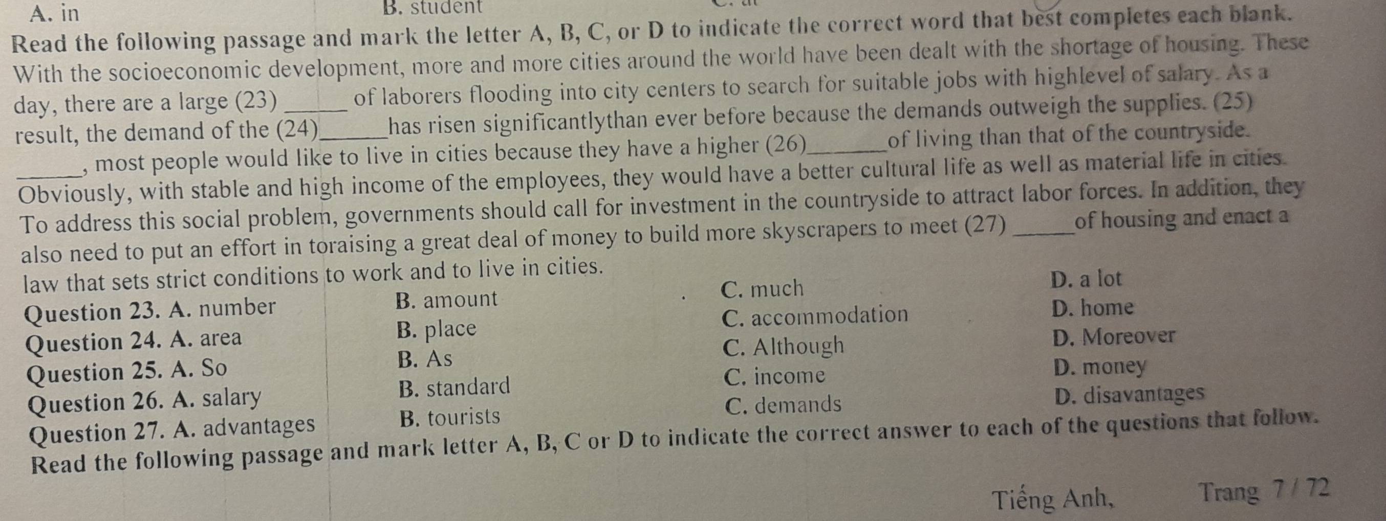 A. in B. student
Read the following passage and mark the letter A, B, C, or D to indicate the correct word that best completes each blank.
With the socioeconomic development, more and more cities around the world have been dealt with the shortage of housing. These
day, there are a large (23) of laborers flooding into city centers to search for suitable jobs with highlevel of salary. As a
result, the demand of the (24)_ has risen significantlythan ever before because the demands outweigh the supplies. (25)
, most people would like to live in cities because they have a higher (26)_ of living than that of the countryside.
_Obviously, with stable and high income of the employees, they would have a better cultural life as well as material life in cities
To address this social problem, governments should call for investment in the countryside to attract labor forces. In addition, they
also need to put an effort in toraising a great deal of money to build more skyscrapers to meet (27)_ of housing and enact a
law that sets strict conditions to work and to live in cities.
Question 23. A. number B. amount C. much
D. a lot
C. accommodation D. home
Question 24. A. area B. place
B. As D. Moreover
C. Although
Question 25. A. So D. money
B. standard C. income
Question 26. A. salary D. disavantages
C. demands
Question 27. A. advantages
B. tourists
Read the following passage and mark letter A, B, C or D to indicate the correct answer to each of the questions that follow.
Tiếng Anh, Trang 7 / 72