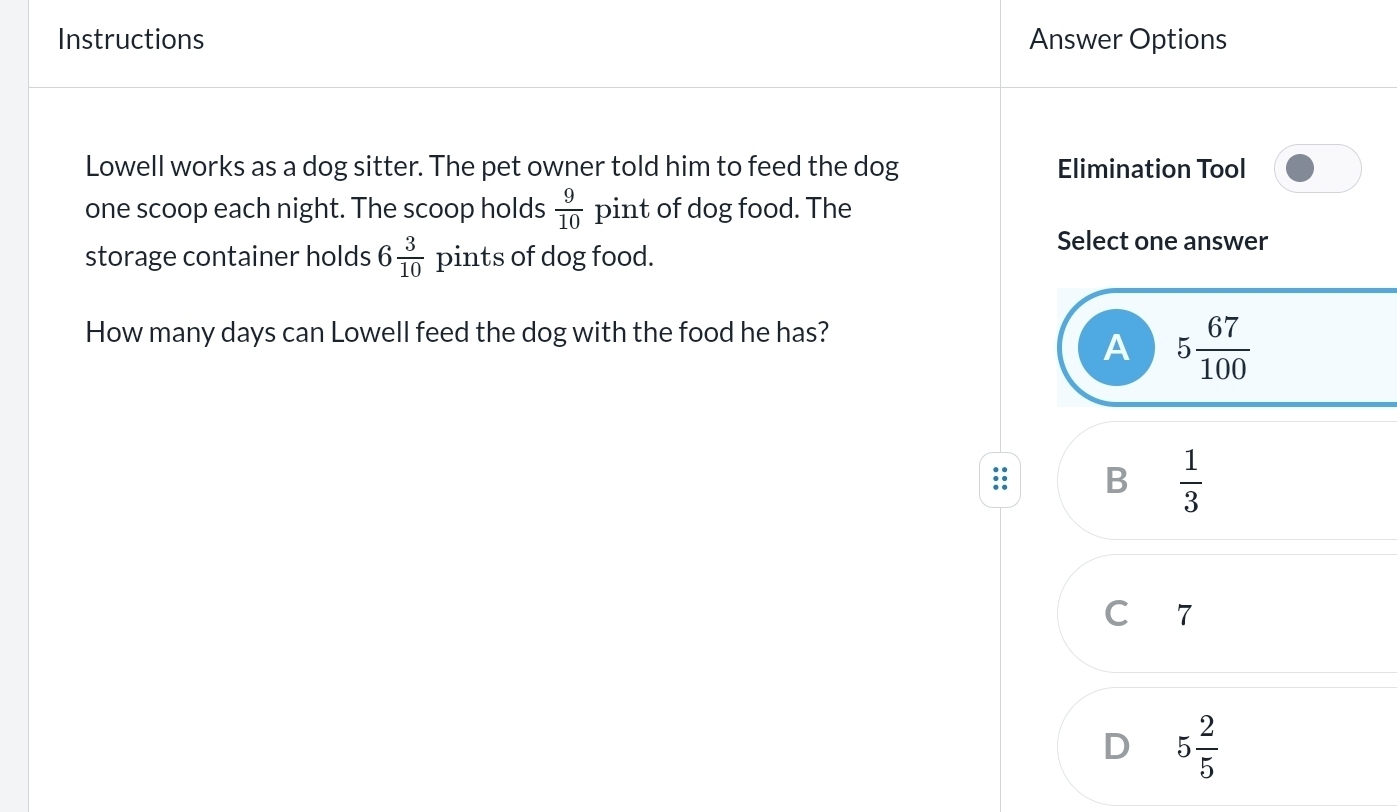 Instructions Answer Options
Lowell works as a dog sitter. The pet owner told him to feed the dog Elimination Tool
one scoop each night. The scoop holds  9/10  pint of dog food. The
storage container holds 6 3/10  pints of dog food.
Select one answer
How many days can Lowell feed the dog with the food he has?
A 5 67/100 
B  1/3 
C 7
D 5 2/5 