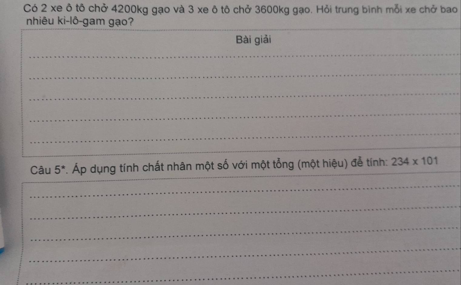 Có 2 xe ô tô chở 4200kg gạo và 3 xe ô tô chở 3600kg gạo. Hỏi trung bình mỗi xe chở bao 
_ 
_ 
nhiêu ki-lô-gam gạo? 
Bài giải 
_ 
_ 
_ 
_ 
_ 
_ 
_ 
_ 
Câu 5^* Áp dụng tính chất nhân một số với một tổng (một hiệu) để tính: 234* 101
_ 
_ 
_ 
_ 
_