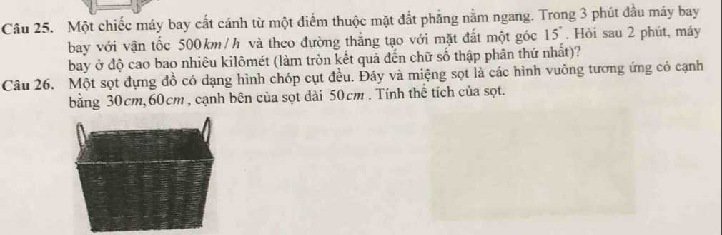 Một chiếc máy bay cất cánh từ một điểm thuộc mặt đất phẳng nằm ngang. Trong 3 phút đầu máy bay 
bay với vận tốc 500km /h và theo đường thắng tạo với mặt đất một góc 15°. Hỏi sau 2 phút, máy 
bay ở độ cao bao nhiêu kilômét (làm tròn kết quả đến chữ số thập phân thứ nhất)? 
Câu 26. Một sọt đựng đồ có dạng hình chóp cụt đều. Đáy và miệng sọt là các hình vuông tương ứng có cạnh 
bằng 30cm, 60cm, cạnh bên của sọt dài 50cm. Tính thể tích của sọt.