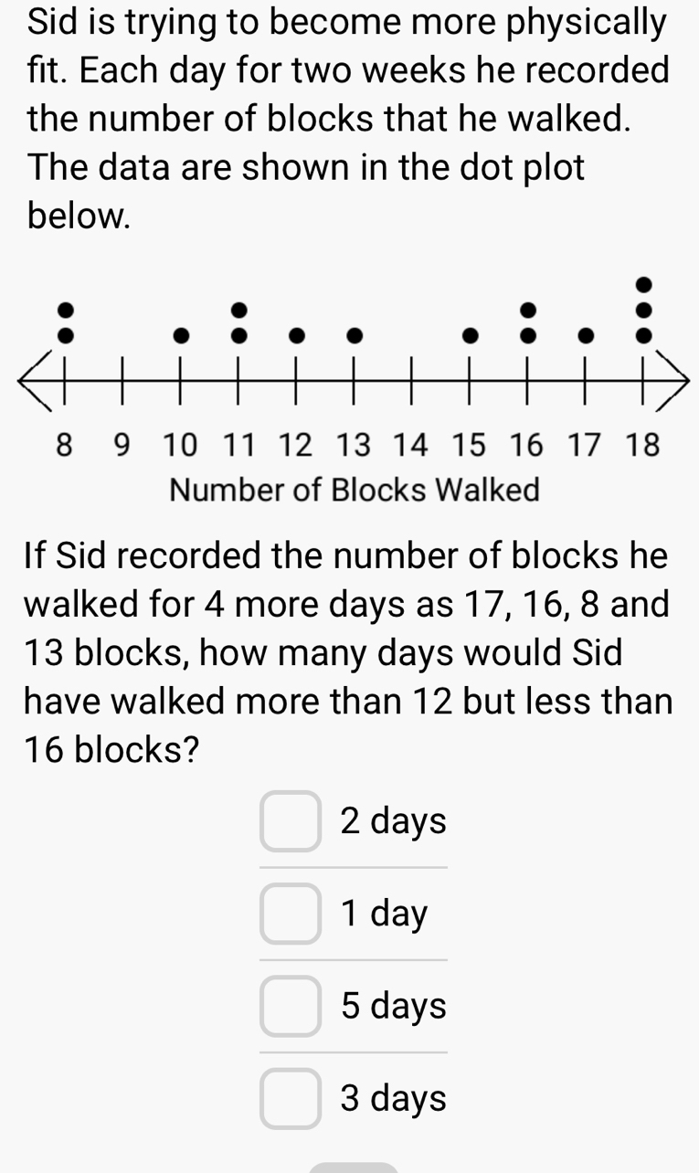 Sid is trying to become more physically
fit. Each day for two weeks he recorded
the number of blocks that he walked.
The data are shown in the dot plot
below.
If Sid recorded the number of blocks he
walked for 4 more days as 17, 16, 8 and
13 blocks, how many days would Sid
have walked more than 12 but less than
16 blocks?
2 days
1 day
5 days
3 days