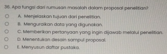 Apa fungsi dari rumusan masalah dalam proposal penelitian?
A. Menjelaskan tujuan dari penelitian.
B. Menguraikan data yang digunakan.
C. Memberikan pertanyaan yang ingin dijawab melalui penelitian.
D. Menentukan desain sampul proposal.
E. Menyusun daftar pustaka.