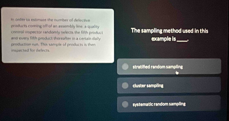 In order to estimate the number of defective
products coming off of an assembly line, a quality
control inspector randomly selects the fifth product The sampling method used in this
and every fifth product thereafter in a certain daily example is_ .
production run. This sample of products is then
inspected for defects.
stratifed random sampling
cluster sampling
systematic random sampling