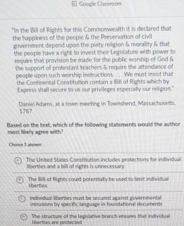 Google Classroom
"In the Bill of Rights for this Commonwealth it is declared that
the happiness of the people & the Preservation of civil
government depend upon the piety religion & morality & that
the people have a right to invest their Legislature with power to
require that provision be made for the public worship of God &
the support of protestant teachers & require the attendance of
people upon such worship instructions.. . We must insist that
the Continental Constitution contain a Bill of Rights which by
Express shall secure to us our privileges especially our religion."
Daniel Adams, at a town meeting in Townshend, Massachusetts 1787
Based on the text, which of the following statements would the author
most likely agree with?
Choose 1 answer:
B The United States Constitution includes protections for individual
liberties and a bill of rights is unnecessary
The Bill of Rights could potentially be used to limit individual
lberties
individual liberties must be secured against governmental
intrusions by specific language in foundational documents
The structure of the legislative branch ensures that individual
Tberties are protected