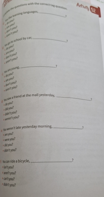 Activity 52 
wokle the questions with the correct tag question. 
su like learning languages. 
? 
` are you ? o you 
ren't you , don't you ? 
You go to school by car,_ 
? 
aren't you ? don't you? a do you? 
You are young, 
__? 
+ are you ? + do you? 
+ dan't you? 
I Nu saw a friend at the mall yesterday,_ 
? 
+ do you? 
didn't you? + did you? 
+ weren't you? 
a) Nou weren't late yesterday morning, __? 
* are you? 
were you? 
⊥ did you? 
+ didn't you? 
() You can ride a bicycle,_ _? 
* isn't you? 
* aren't you? 
I can't you? 
* didn't you?