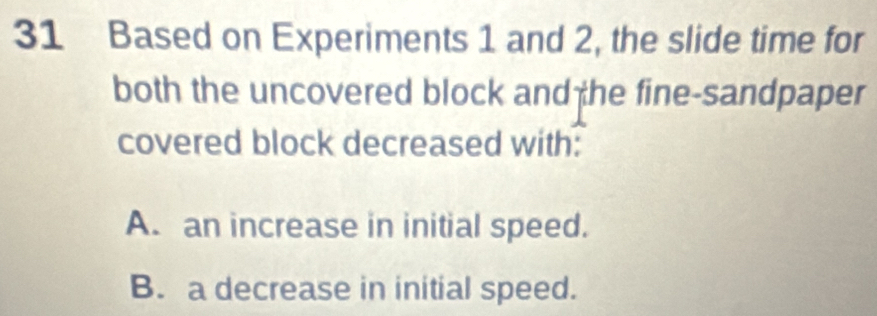 Based on Experiments 1 and 2, the slide time for
both the uncovered block and he fine-sandpaper
covered block decreased with:
A. an increase in initial speed.
B. a decrease in initial speed.