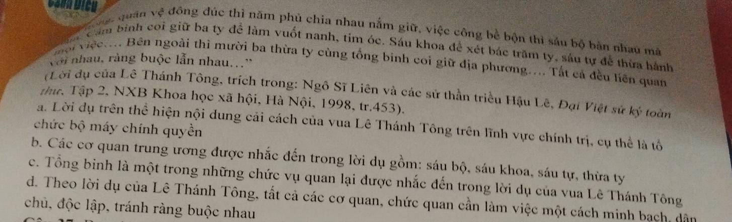 vợt quân vệ đông đúc thì năm phủ chia nhau nắm giữ, việc công bề bộn thì sáu bộ bàn nhau mã
Cảm binh coi giữ ba ty để làm vuốt nanh, tim óc. Sáu khoa để xét bác trăm ty, sáu tự để thừa hành
với nhau, ràng buộc lẫn nhau...'
ội việct... Bên ngoài thì mười ba thừa ty cùng tổng binh coi giữ địa phương.... Tắt cả đều liên quan
(Lời dụ của Lê Thánh Tông, trích trong: Ngô Sĩ Liên và các sử thần triều Hậu Lê, Đại Việt sử ký toàn
Thc, Tập 2, NXB Khoa học xã hội, Hà Nội, 1998, tr. 453).
a. Lời dụ trên thể hiện nội dung cải cách của vua Lê Thánh Tông trên lĩnh vực chính trị, cụ thể là tổ
chức bộ máy chính quyền
b. Các cơ quan trung ương được nhắc đến trong lời dụ gồm: sáu bộ, sáu khoa, sáu tự, thừa ty
c. Tổng binh là một trong những chức vụ quan lại được nhắc đến trong lời dụ của vua Lê Thánh Tông
d. Theo lời dụ của Lê Thánh Tông, tất cả các cơ quan, chức quan cần làm việc một cách minh bạch, dân
chủ, độc lập, tránh ràng buộc nhau