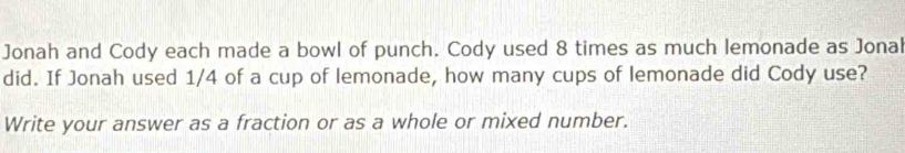 Jonah and Cody each made a bowl of punch. Cody used 8 times as much lemonade as Jonal 
did. If Jonah used 1/4 of a cup of lemonade, how many cups of lemonade did Cody use? 
Write your answer as a fraction or as a whole or mixed number.