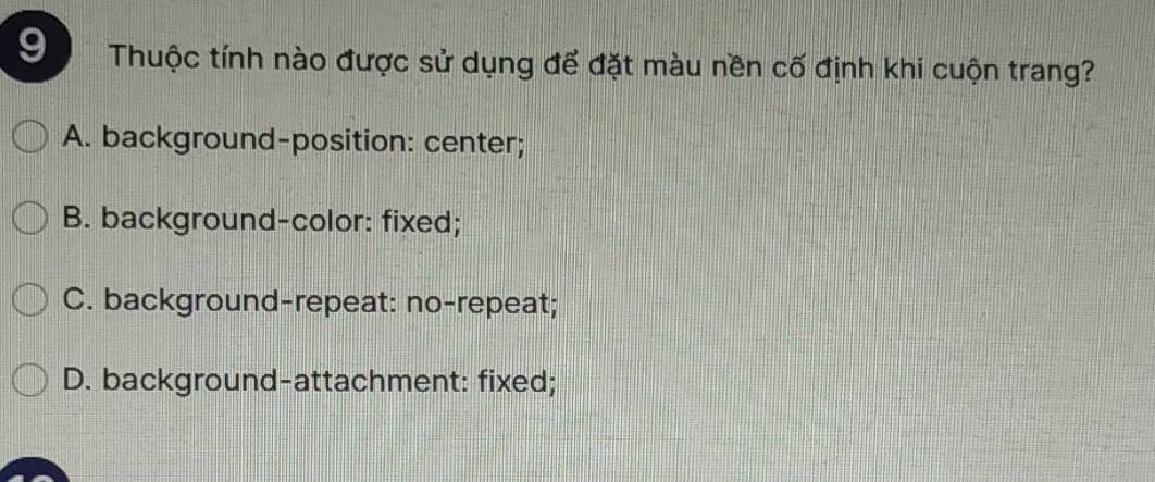 Thuộc tính nào được sử dụng để đặt màu nền cố định khi cuộn trang?
A. background-position: center;
B. background-color: fixed;
C. background-repeat: no-repeat;
D. background-attachment: fixed;