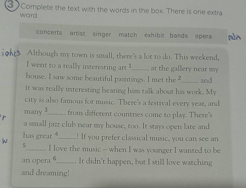 Complete the text with the words in the box. There is one extra 
word. 
concerts artist singer match exhibit bands opera 
Although my town is small, there's a lot to do. This weekend, 
I went to a really interesting art 1 _ at the gallery near my 
house. I saw some beautiful paintings. I met the 2 _ and 
it was really interesting hearing him talk about his work. My 
city is also famous for music. There's a festival every year, and 
many 3 _ from different countries come to play. There’s 
i 
a small jazz club near my house, too. It stays open late and 
W 
has great 4 _ ! If you prefer classical music, you can see an
5 _ . I love the music - when I was younger I wanted to be 
an opera 6 _ . It didn’t happen, but I still love watching 
and dreaming!