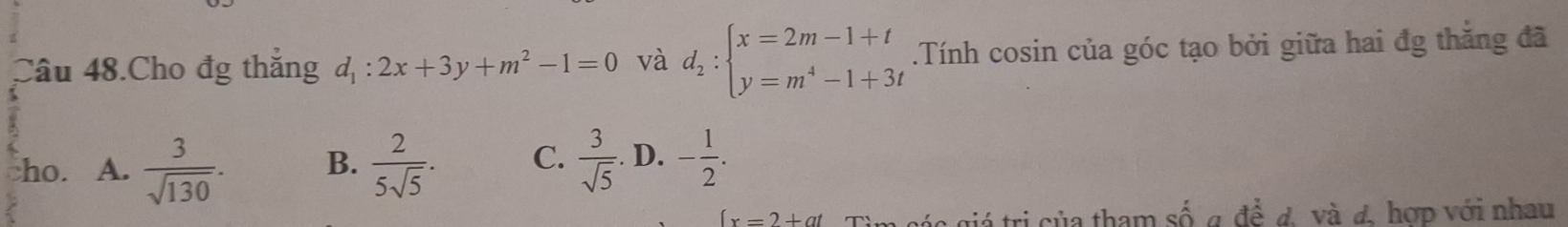 Câu 48.Cho đg thắng d_1:2x+3y+m^2-1=0 và d_2:beginarrayl x=2m-1+t y=m^4-1+3tendarray..Tính cosin của góc tạo bởi giữa hai đg thẳng đã
ho. A.  3/sqrt(130) . B.  2/5sqrt(5) . C.  3/sqrt(5) . D. - 1/2 .
(x=2+at a giá tri của tham số a để đ. và đ. hợp với nhau