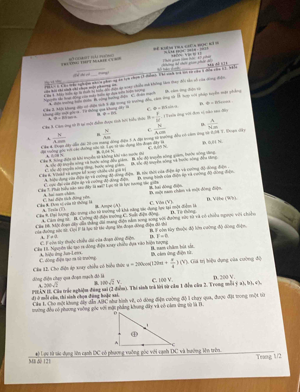 sở giot hải phòng Đề Kiêm tra giữa học kỉ II
Trường THPT MARIE CUrIE NÄM HOC 2024 - 2025 MÔN: Vật lý 12
Thời gian làm bài: 45 phút
(Đề thị có trang) Số báo đanh: (không kể thời gian phát đề)
PHAN I. Cáu trắc nghiệm nhiều phương áu lựa chọn (3 điểm). Thí sinh trá lời từ câu 1 đến câu 12. Mỗi Mã đề 121
Họ và tên:
Cầu 1. Máy biển áp là thiết bị biển đổi điện áp xoay chiều mả không làm thay đổi tản số của đòng điện.
câu hồi thí sinh chỉ chọn một phương án.
Nguyên tắc hoạt động của máy biển áp dựa trên hiện tượng D. cảm ứng điện từ
A. diện trường biển thiên B. cộng hướng điện C. đoàn mạch
Cầu 2. Một khung dây có điện tích 8 đặt trong từ trưởng đều, cảm ứng từ vector B hợp với pháp tuyển mặt phẳng
khung đây một góc ơ. Tử thông qua khung dây là C. Phi =BS sin α. D. Phi =BS cosa .
A. Phi =BStan alpha a B. Phi =BS
Câu 3. Cảm ứng tử B tại một điểm được tính bởi biểu thức B= F/1ell   , 1Tesla ủng với đơn vị nào sau đây
A.  N/A.num  B.  N/Am   N/A.cm 
D.  A/Nm 
đây đẫn đài 20 cm mang đòng điện 5 A đặt trong từ trường đều có cảm ứng từ 0,08 T. Đoạn dây
đặt vuống góc với các đường sức từ. Lực từ tác dụng lên đoạn dAyla D. 0,01 N.
Câu C. 0,05 N.
A. 0,08 N. B. 0,04 N.
Cầu 5. Sóng điện từ khi truyền tử không khí vào nước thì
A. tốc độ truyền sóng và bước sóng đều giảm. B. tốc độ truyền sóng giảm, bước sóng tăng.
C. tốc độ truyền sóng tăng, bước sóng giảm. D. tốc độ truyền sóng và bước sóng đều tăng.
Câu 6, Vônké và ampe kế xoay chiều chỉ giá trị
A. hiệu dụng của điện áp và cường độ dòng điện. B. tức thời của điện áp và cường độ dòng điện .
C. cực đại của điện áp và cường độ dòng điện. D. trung bình của điện áp và cường độ dòng điện.
Câu 7. Phát biểu nào sau đây là sai? Lực tử là lực tương tác giữa
A. hai nam châm. B. hai dòng điện.
C. hai điện tích đứng yên. D. một nam châm và một dòng điện.
Câu 8. Đơn vị của từ thông là C. Vôn (V). D. Vêbe (Wb).
A. Tesla (T). B. Ampe (A).
Câu 9. Đại lượng đặc trung cho từ trưởng về khả năng tác dụng lực tại một điểm là
A. Câm ứng từ. B. Cường độ điện trường.C. Suất điện động. D. Từ thông.
Câu 10, Một đoạn dây dẫn thằng dài mang điện nằm song song với đường sức từ và có chiều ngược với chiều
của đường sức từ. Gọi F là lực từ tác dụng lên đoạn dòng điện đó thì
A. F!= 0. D. B F còn tùy thuộc độ lớn cường độ dòng điện.
C. F còn tùy thuộc chiều dài của đoạn dòng điện. F=0.
Câu 11. Nguyên tắc tạo ra dòng điện xoay chiều dựa vào hiện tượng
A. hiệu ứng Jun-Lenx. B. nam châm hút sắt.
C. dòng điện tạo ra từ trường. D. cảm ứng điện từ.
Câu 12. Cho điện áp xoay chiều có biểu thức u=200cos (120π t+ π /4 )(V) 9. Giá trị hiệu dụng của cường độ
dòng điện chạy qua đoạn mạch đó là
A. 200sqrt(2) C. 100 V. D. 200 V.
B. 100sqrt(2)V.
PHẢN II. Câu trắc nghiệm đúng sai (2 điểm). Thí sinh trã lời từ câu 1 đến câu 2. Trong mỗi ý a), b), c),
d) ở mỗi câu, thí sinh chọn đúng hoặc sai.
Câu 1. Cho một khung dây dẫn ABC như hình vẽ, có dòng điện cường độ I chạy qua, được đặt trong một từ
trường đều có phương vuỡng góc với mặt phẳng khung dây và có cảm ứng từ là B.
a) Lực từ tác dụng lên cạnh DC có phương vuông góc với cạnh DC và hướng lên trên.
Trang 1/2
Mã đề 121