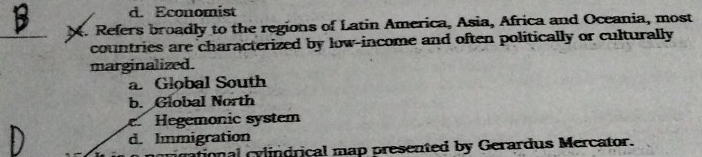 d. Economist
_X. Refers broadly to the regions of Latin America, Asia, Africa and Oceania, most
countries are characterized by low-income and often politically or culturally
marginalized.
a. Global South
b. Global North
Hegemonic system
d. Immigration
rational cylindrical map presented by Gerardus Mercator.