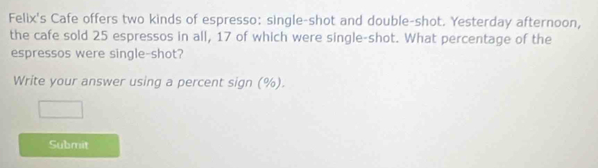 Felix's Cafe offers two kinds of espresso: single-shot and double-shot. Yesterday afternoon, 
the cafe sold 25 espressos in all, 17 of which were single-shot. What percentage of the 
espressos were single-shot? 
Write your answer using a percent sign (%). 
Submit