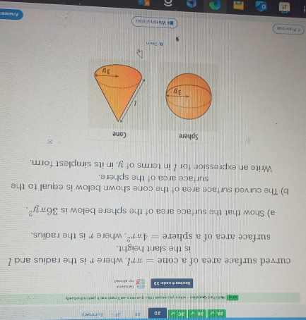 3A √ 3B √ se u 3D sE 3:F Summary 
He i han Questies - wihee you esswer this questian wa'll mark eack part s dividuelly 
Ba o twa rit cade: 3 D not allowed Cel cule ron 
curved surface area of a cone =π rl where ?' is the radius and ? 
is the slant height. 
surface area of a sphere =4π r^2 , where γ is the radius. 
a) Show that the surface area of the sphere below is 36π y^2. 
b) The curved surface area of the cone shown below is equal to the 
surface area of the sphere. 
Write an expression for I in terms of y, in its simplest form. 
Sphere Cone 
Q 7eon 
C Provisa 
=* Witch virsa Anews