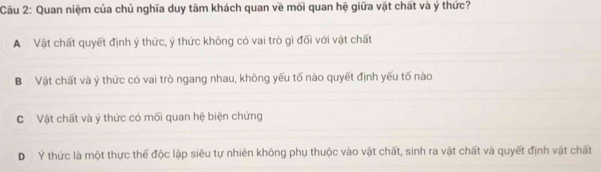 Quan niệm của chủ nghĩa duy tâm khách quan về mối quan hệ giữa vật chất và ý thức?
A Vật chất quyết định ý thức, ý thức không có vai trò gì đối với vật chất
BVật chất và ý thức có vai trò ngang nhau, không yếu tố nào quyết định yếu tố nào
C Vật chất và ý thức có mối quan hệ biện chứng
D Ý thức là một thực thể độc lập siêu tự nhiên không phụ thuộc vào vật chất, sinh ra vật chất và quyết định vật chất