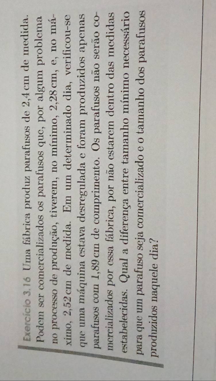 Exercício 3.16 Uma fábrica produz parafusos de 2,4cm de medida. 
Podem ser comercializados os parafusos que, por algum problema 
no processo de produção, tiverem, no mínimo, 2, 28cm, e, no má- 
ximo, 2,52 cm de medída. Em um determinado dia, verificou-se 
que uma máquina estava desregulada e foram produzidos apenas 
parafusos com 1,89 cm de comprimento. Os parafusos não serão co- 
mercializados por essa fábrica, por não estarem dentro das medidas 
estabelecidas. Qual a diferença entre tamanho mínimo necessário 
para que um parafuso seja comercializado e o tamanho dos parafusos 
produzidos naquele dia?