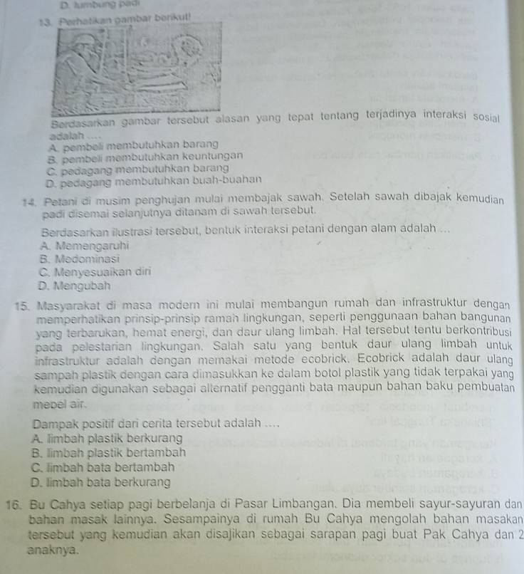 Perhatikan gambar berikut!
Berdasarkan gambar tersebut alasan yang tepat tentang terjadinya interaksi sosial
adalah ....
A. pembeli membutuhkan barang
B. pembeli membutuhkan keuntungan
C. pedagang membutuhkan barang
D. pedagang membutuhkan buah-buahan
14. Petani di musim penghujan mulai membajak sawah. Setelah sawah dibajak kemudian
padi disemai selanjutnya ditanam di sawah tersebut.
Berdasarkan ilustrasi tersebut, bentuk interaksi petani dengan alam adalah ...
A. Memengaruhi
B. Medominasi
C. Menyesuaikan diri
D. Mengubah
15. Masyarakat di masa modern ini mulai membangun rumah dan infrastruktur dengan
memperhatikan prinsip-prinsip ramah lingkungan, seperti penggunaan bahan bangunan
yang terbarukan, hemat energi, dan daur ulang limbah. Hal tersebut tentu berkontribusi
pada pelestarian lingkungan. Salah satu yang bentuk daur ulang limbah untuk
infrastruktur adalah dengan memakai metode ecobrick. Ecobrick adalah daur ulang
sampah plastik dengan cara dimasukkan ke dalam botol plastik yang tidak terpakai yang
kemudian digunakan sebagai alternatif pengganti bata maupun bahan baku pembuatan
mepel air.
Dampak positif dari cerita tersebut adalah ....
A. limbah plastik berkurang
B. limbah plastik bertambah
C. limbah bata bertambah
D. limbah bata berkurang
16. Bu Cahya setiap pagi berbelanja di Pasar Limbangan. Dia membeli sayur-sayuran dan
bahan masak lainnya. Sesampainya di rumah Bu Cahya mengolah bahan masakan
tersebut yang kemudian akan disajikan sebagai sarapan pagi buat Pak Cahya dan 2
anaknya.