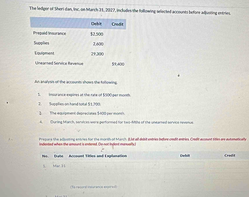 The ledger of Sheri dan, Inc. on March 31, 2027, includes the following selected accounts before adjusting entries. 
An analysis of the accounts shows the following. 
1. Insurance expires at the rate of $500 per month
2. Supplies on hand total $1,700. 
3. The equipment depreciates $400 per month
4. During March, services were performed for two-ffths of the unearned service revenue. 
Prepare the adjusting entries for the month of March. (List all debit entries before credit entries. Credit account titles are automatically 
indented when the amount is entered. Do not îndent manually.) 
No. Date Account Titles and Explanation Debit Credit 
1. Mar. 31 
(To record insurance expired)