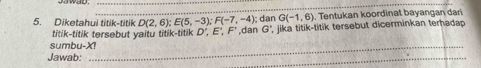 Jawad._ 
_ 
; dan G(-1,6). Tentukan koordinat bayangan dari 
5. Diketahui titik-titik D(2,6); E(5,-3); F(-7,-4) ,dan G' , jika titik-titik tersebut dicerminkan terhadap 
titik-titik tersebut yaitu titik-titik D’, E’, F'
sumbu- X!_ 
Jawab: 
_