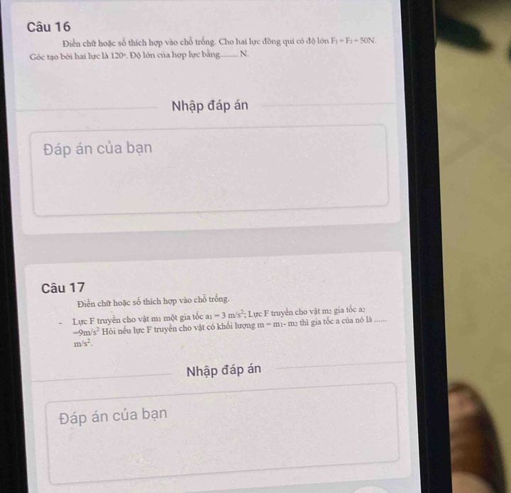 Điền chữ hoặc số thích hợp vào chỗ trống. Cho hai lực đồng qui có độ lớn F_1=F_2=50N. 
Góc tạo bởi hai lực là 120° Độ lớn của hợp lực bằng. N. 
Nhập đáp án 
Đáp án của bạn 
Câu 17 
Điển chữ hoặc số thích hợp vào chỗ trống. 
Lực F truyền cho vật mị một gia tốc a_1=3m/s^2; Lực F truyền cho vật m2 gia tốc a2_
-9m/s^2 Hỏi nếu lực F truyền cho vật có khối lượng m=m_1-m_2 thì gia tốc a của nó là ….
m/s^2. 
Nhập đáp án 
Đáp án của bạn