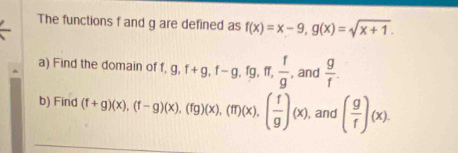 The functions f and g are defined as f(x)=x-9, g(x)=sqrt(x+1). 
a) Find the domain of f, g, f+g, f-g, fg, ff,  f/g  , and  g/f . 
b) Find (f+g)(x), (f-g)beginpmatrix xendpmatrix , (fg)beginpmatrix xendpmatrix , beginpmatrix fendpmatrix beginpmatrix xendpmatrix , beginpmatrix  f/g endpmatrix beginpmatrix xendpmatrix , and ( g/f )(x).