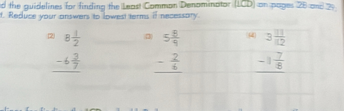 the guidelines for finding the Least Common Denominator (LCD) on pages 28 and 29. 
t. Reduce your answers to lowest terms if necessary.
beginarrayr 8 1/2  -6 3/7  hline endarray
beginarrayr 5 8/9  - 2/6  hline endarray
(4 3 11/112 
_ -1 7/8 