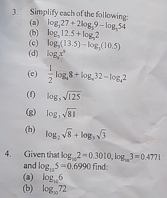 Simplify each of the following: 
(a) log _327+2log _39-log _354
(b) log _512.5+log _52
(c) log _3(13.5)-log _3(10.5)
(d) log _xx^9
(e)  1/2 log _48+log _432-log _42
(f) log _5sqrt(125)
(g) log _3sqrt(81)
(h) log _2sqrt(8)+log _3sqrt(3)
4. Given that log _102=0.3010, log _103=0.4771
and log _105=0.6990 find: 
(a) log _106
(b) log _1072