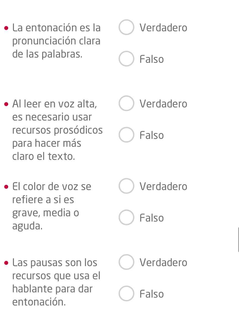 La entonación es la Verdadero
pronunciación clara
de las palabras.
Falso
Al leer en voz alta, Verdadero
es necesario usar
recursos prosódicos
Falso
para hacer más
claro el texto.
El color de voz se Verdadero
refiere a si es
grave, media o
Falso
aguda.
Las pausas son los Verdadero
recursos que usa el
hablante para dar
Falso
entonación.