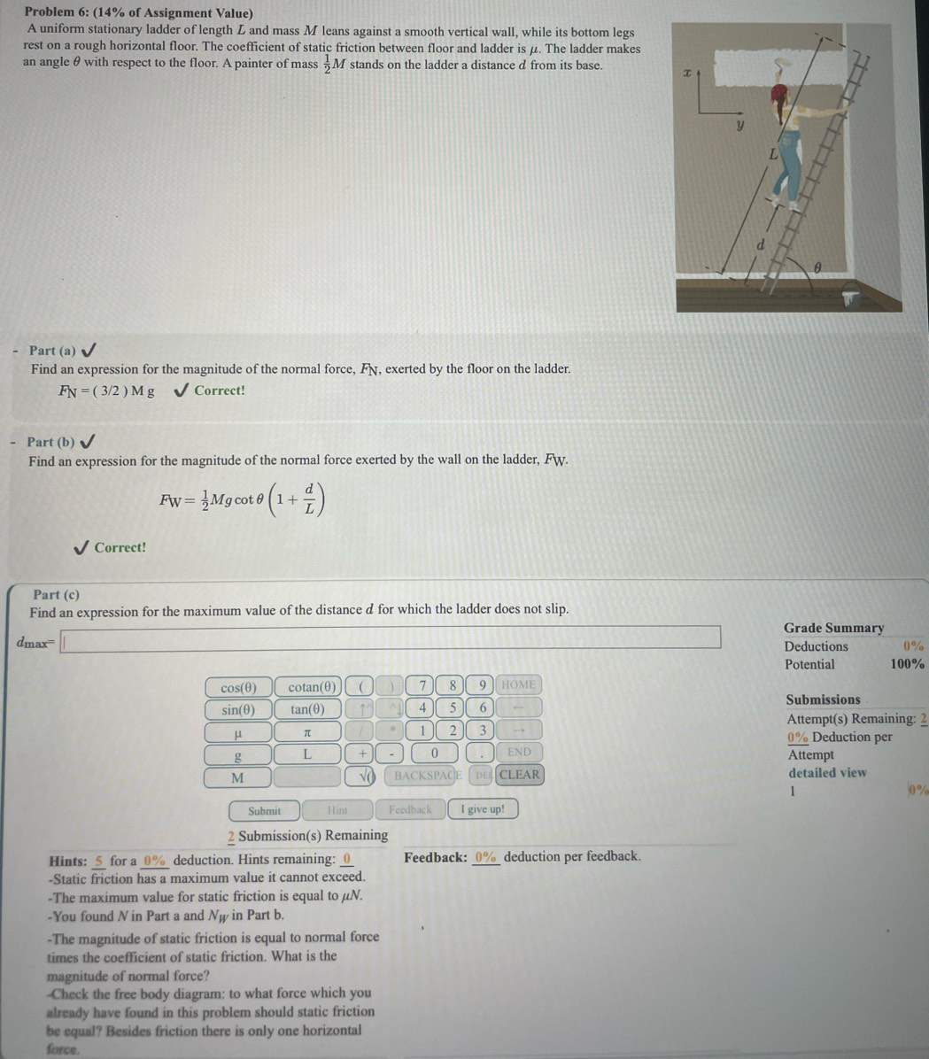 Problem 6: (14% of Assignment Value) 
A uniform stationary ladder of length L and mass M leans against a smooth vertical wall, while its bottom legs 
rest on a rough horizontal floor. The coefficient of static friction between floor and ladder is μ. The ladder makes 
an angle θ with respect to the floor. A painter of mass  1/2 M stands on the ladder a distance d from its base. 
Part (a) 
Find an expression for the magnitude of the normal force, F, exerted by the floor on the ladder.
F_N=(3/2)Mg Correct! 
- Part (b) 
Find an expression for the magnitude of the normal force exerted by the wall on the ladder, Fw.
F_W= 1/2 Mgcot θ (1+ d/L )
Correct! 
Part (c) 
Find an expression for the maximum value of the distance d for which the ladder does not slip.
d_max=□
Grade Summary 
Deductions a 
Potential 100%
cos (θ cotan(θ) 7 8 9 HOME
sin(θ) an(θ 1 ↑^ 4 5 6 ← 
Submissions
μ π 
1 2 3 → Attempt(s) Remaining: 2 
Deduction per 
g L + 0. END 
Attempt 
M BACKSPACE D CLEAR detailed view 
√( 
1 
Submit Hint Feedback I give up! 
7 Submission(s) Remaining 
Hints:  5/c-  for a 0% deduction. Hints remaining: _Feedback:_ deduction per feedback. 
-Static friction has a maximum value it cannot exceed. 
-The maximum value for static friction is equal to μN. 
-You found N in Part a and Nψ in Part b. 
-The magnitude of static friction is equal to normal force 
times the coefficient of static friction. What is the 
magnitude of normal force? 
--Check the free body diagram: to what force which you 
already have found in this problem should static friction 
be equal? Besides friction there is only one horizontal 
force.