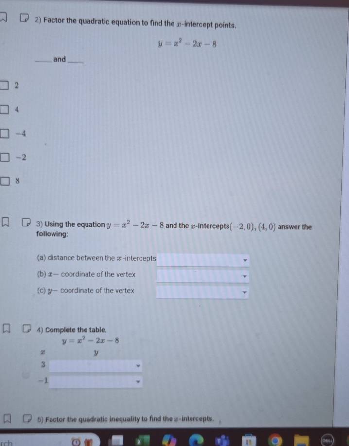 Factor the quadratic equation to find the x-intercept points.
y=x^2-2x-8
_and_
2
4
-4
-2
8
3) Using the equation y=x^2-2x-8 and the x-intercepts (-2,0),(4,0) answer the 
following: 
(a) distance between the x -intercepts 
(b) x — coordinate of the vertex 
(c) y — coordinate of the vertex 
4) Complete the table.
y=x^2-2x-8
② y
3
-1
5) Factor the quadratic inequality to find the æ-intercepts. 
rch