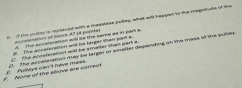 If the pulley is replaced with a massless pulley, what will happen to the magnitude of the
acceleration of block A? (4 points)
A. The acceleration will be the same as in part a.
B. The acceleration will be larger than part a.
D. The acceleration may be larger or smaller depending on the mass of the pulley
C. The acceleration will be smaller than part a.
E. Pulleys can’t have mass.
F. None of the above are correct