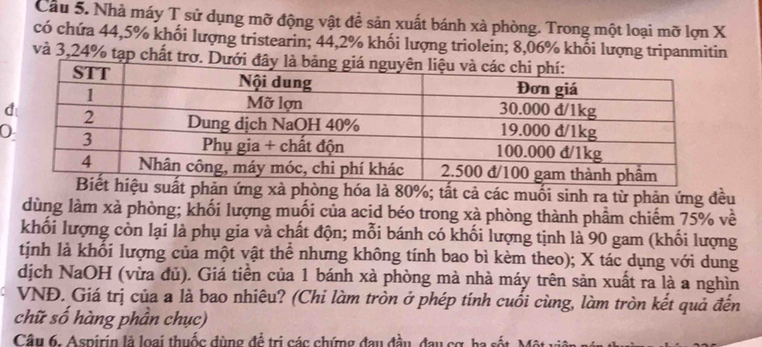 Cầu 5. Nhà máy T sử dụng mỡ động vật để sản xuất bánh xà phòng. Trong một loại mỡ lợn X
có chứa 44, 5% khối lượng tristearin; 44,2% khối lượng triolein; 8,06% khối lượng tripanmitin 
và 3,24% tạp chất trơ. Dưới đ 
g xà phòng hóa là 80%; tất cả các muối sinh ra từ phản ứng đều 
dùng làm xà phòng; khối lượng muối của acid béo trong xà phòng thành phầm chiếm 75% về 
khối lượng còn lại là phụ gia và chất độn; mỗi bánh có khối lượng tịnh là 90 gam (khối lượng 
tịnh là khối lượng của một vật thể nhưng không tính bao bì kèm theo); X tác dụng với dung 
dịch NaOH (vừa đủ). Giá tiền của 1 bánh xà phòng mà nhà máy trên sản xuất ra là a nghìn 
VNĐ. Giá trị của a là bao nhiêu? (Chi làm tròn ở phép tính cuối cùng, làm tròn kết quả đến 
chữ số hàng phần chục) 
Câu 6. Aspirin là loại thuốc đùng để trị các chứng đau đầu, đau cơ, ha sốt, Một vị