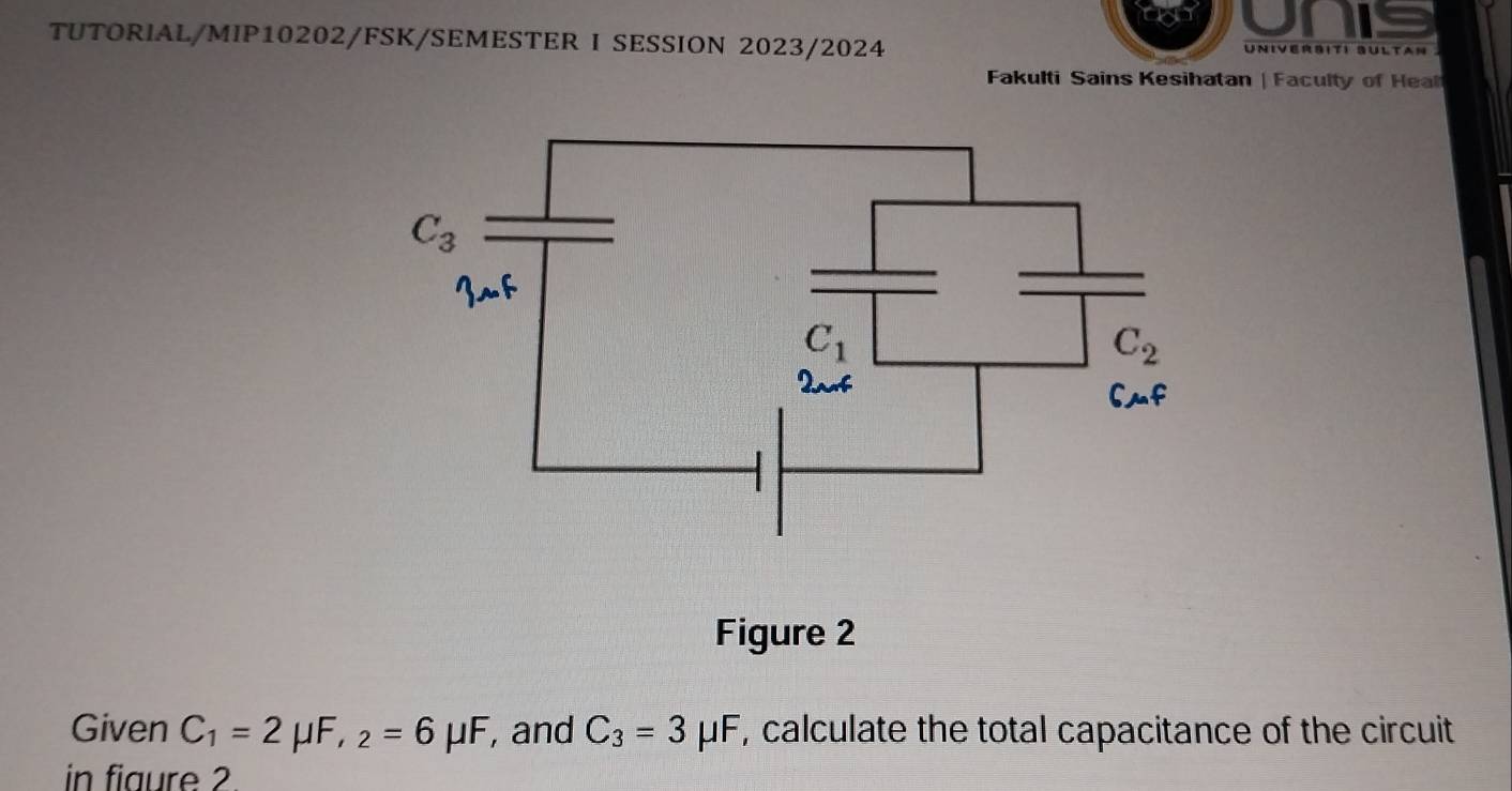 TUTORIAL/MIP10202/FSK/SEMESTER I SESSION 2023/2024 UNIVERSITI SULtan 
Fakulti Sains Kesihatan | Faculty of Heal
Figure 2
Given C_1=2mu F,_2=6mu F , and C_3=3mu F , calculate the total capacitance of the circuit
in fiaure 2.