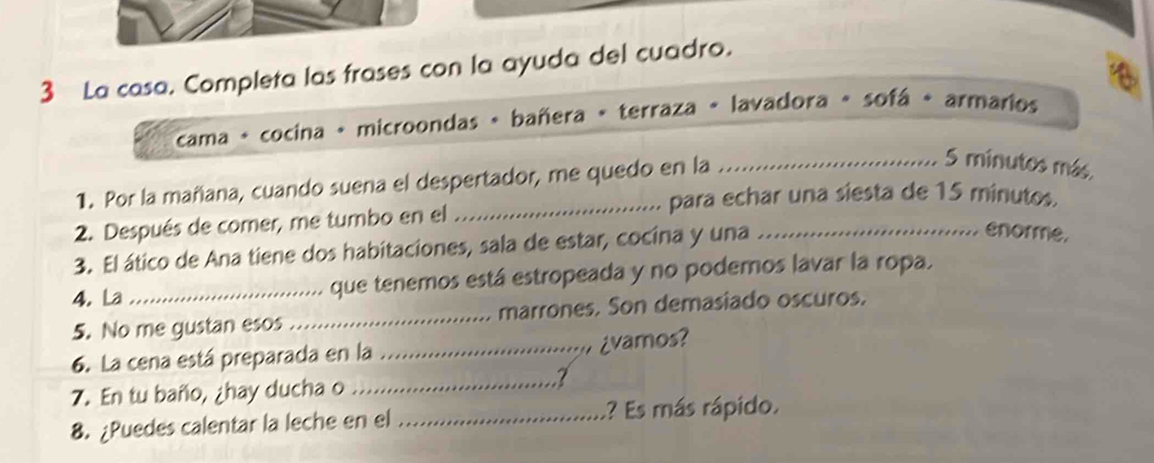 La casa. Completa las frases con la ayuda del cuadro. 
cama - cocina + microondas + bañera « terraza « lavadora « sofá + armarios 
1. Por la mañana, cuando suena el despertador, me quedo en la_
5 minutos más 
_para echar una siesta de 15 minutos. 
2. Después de comer, me tumbo en el 
3. El ático de Ana tiene dos habitaciones, sala de estar, cocina y una_ 
enorme. 
4. La _que tenemos está estropeada y no podemos lavar la ropa. 
5. No me gustan esos _marrones. Son demasiado oscuros. 
6. La cena está preparada en la _¿vamos? 
7. En tu baño, ¿hay ducha o_ 
7 
8. ¿Puedes calentar la leche en el _? Es más rápido.