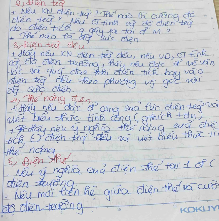 ④ien tea 
+ Néu KN dièn +eg? Tenáo lā cuāng do 
dien te vector g Nou ei tinh eg do chien teg 
do dién tice q gay s tāi o M? 
x Thenāo tā big 5u^3c dien 
3, pien teg deu 
+ flay néu KN chén teá dèu, néu vD, cT tīng 
eg dǒ dién teōng, hay néu cac vèváin 
Hoc va qug dao thi oèn tich bay váo 
dien teg dóu zhho phuóng vg goe ui 
do suPc chén 
4, The nang dien 
+ fay neu dac cong euci fuc dien tegva 
vet bēu huc tīnā aèng (othica+du) 
+flay néu y nohia the ráing euà diè? 
tich, C) chen teg nà vet bièù thuc +í 
the noing 
5, Dien the 
Néu go nghia eag cien the tai1 of ( 
dien teveng 
Nou moi tiěn he giāa dién thewá cuǒ 
dto clen teang 
KOKL