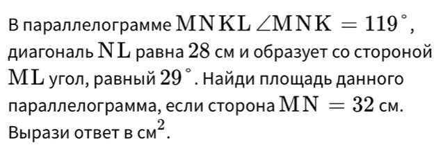 В параллелограмме МΝKL ∠ MNK=119°, 
диагональ Ν ь равна 28 см и образует со стороной 
МL угол, равный 29°. Найди πлοшадь данного 
лараллелограмма, если сторона MN=32cm. 
Вырази ответ BCM^2.