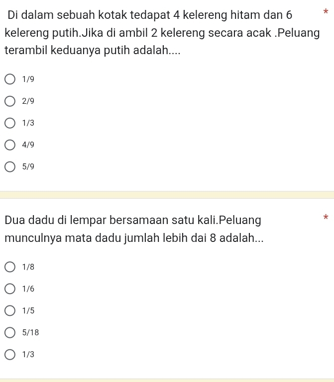 Di dalam sebuah kotak tedapat 4 kelereng hitam dan 6 *
kelereng putih.Jika di ambil 2 kelereng secara acak .Peluang
terambil keduanya putih adalah....
1/9
2/9
1/3
4/9
5/9
Dua dadu di lempar bersamaan satu kali.Peluang
*
munculnya mata dadu jumlah lebih dai 8 adalah...
1/8
1/6
1/5
5/18
1/3